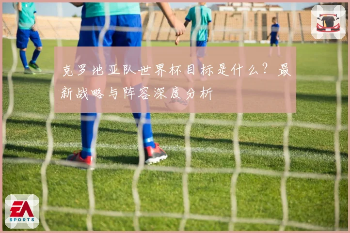 克罗地亚队世界杯目标是什么？最新战略与阵容深度分析