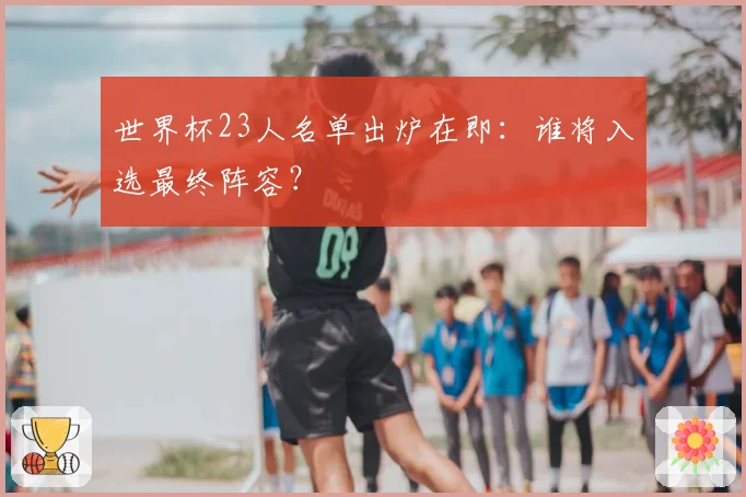 世界杯23人名单出炉在即：谁将入选最终阵容？