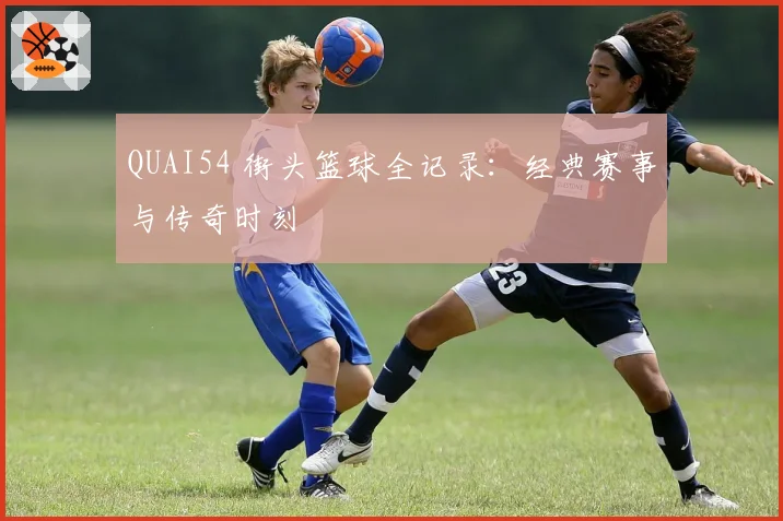 QUAI54 街头篮球全记录：经典赛事与传奇时刻