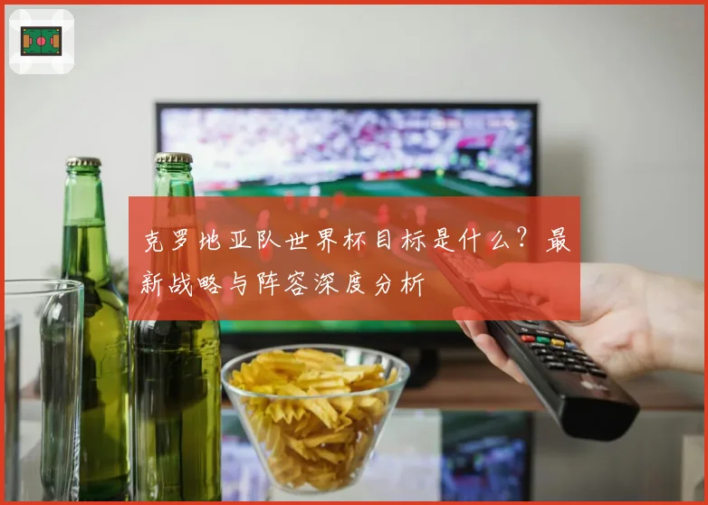 克罗地亚队世界杯目标是什么？最新战略与阵容深度分析