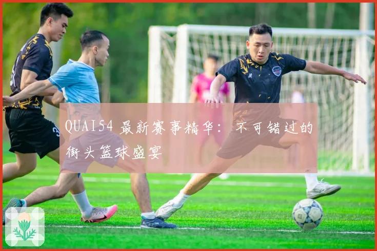 QUAI54 最新赛事精华：不可错过的街头篮球盛宴