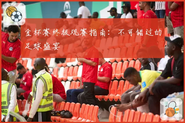 金杯赛终极观赛指南：不可错过的足球盛宴